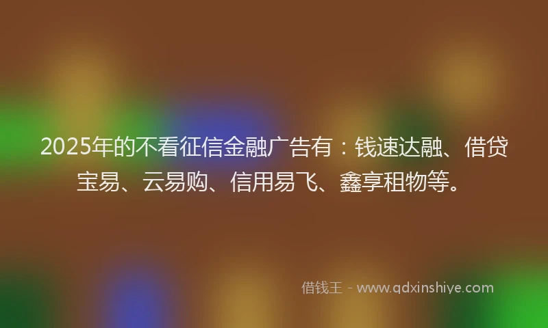 2025年的不看征信金融广告有：钱速达融、借贷宝易、云易购、信用易飞、鑫享租物等。