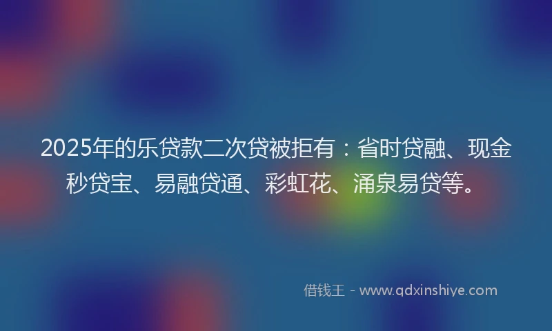 2025年的乐贷款二次贷被拒有：省时贷融、现金秒贷宝、易融贷通、彩虹花、涌泉易贷等。