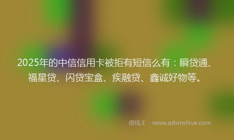 2025年的中信信用卡被拒有短信么有：瞬贷通、福星贷、闪贷宝盒、疾融贷、鑫诚好物等。