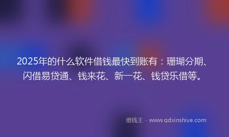 2025年的什么软件借钱最快到账有：珊瑚分期、闪借易贷通、钱来花、新一花、钱贷乐借等。