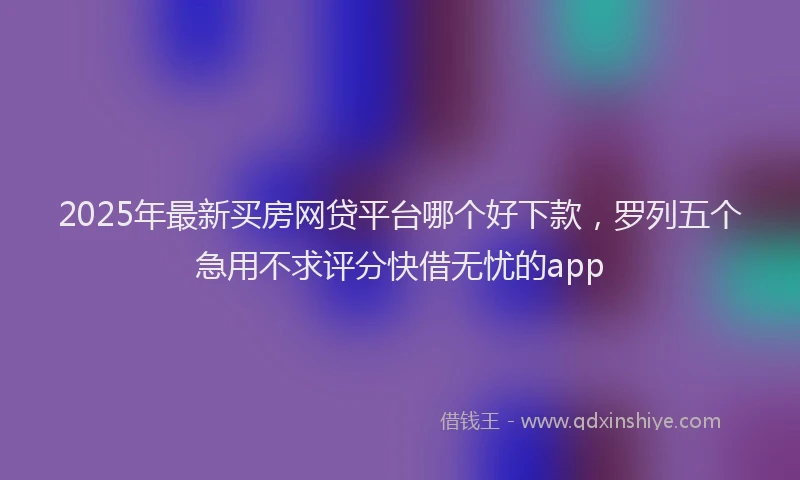 2025年最新买房网贷平台哪个好下款，罗列五个急用不求评分快借无忧的app