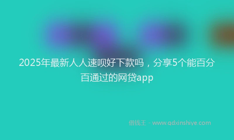2025年最新人人速呗好下款吗，分享5个能百分百通过的网贷app