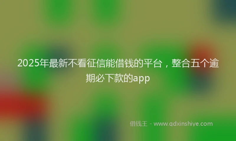 2025年最新不看征信能借钱的平台，整合五个逾期必下款的app