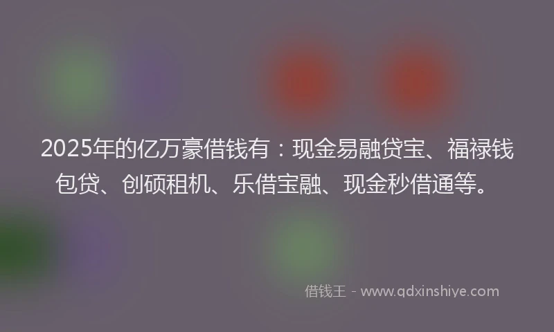 2025年的亿万豪借钱有：现金易融贷宝、福禄钱包贷、创硕租机、乐借宝融、现金秒借通等。
