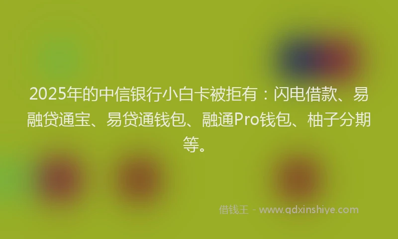 2025年的中信银行小白卡被拒有：闪电借款、易融贷通宝、易贷通钱包、融通Pro钱包、柚子分期等。