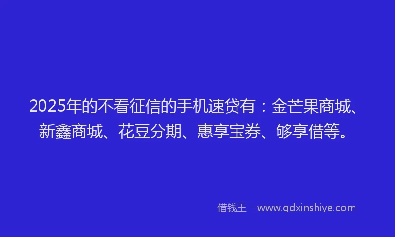 2025年的不看征信的手机速贷有：金芒果商城、新鑫商城、花豆分期、惠享宝券、够享借等。