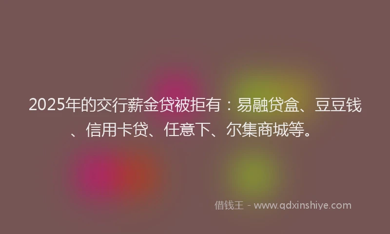 2025年的交行薪金贷被拒有：易融贷盒、豆豆钱、信用卡贷、任意下、尔集商城等。