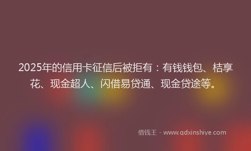 2025年的信用卡征信后被拒有：有钱钱包、桔享花、现金超人、闪借易贷通、现金贷途等。