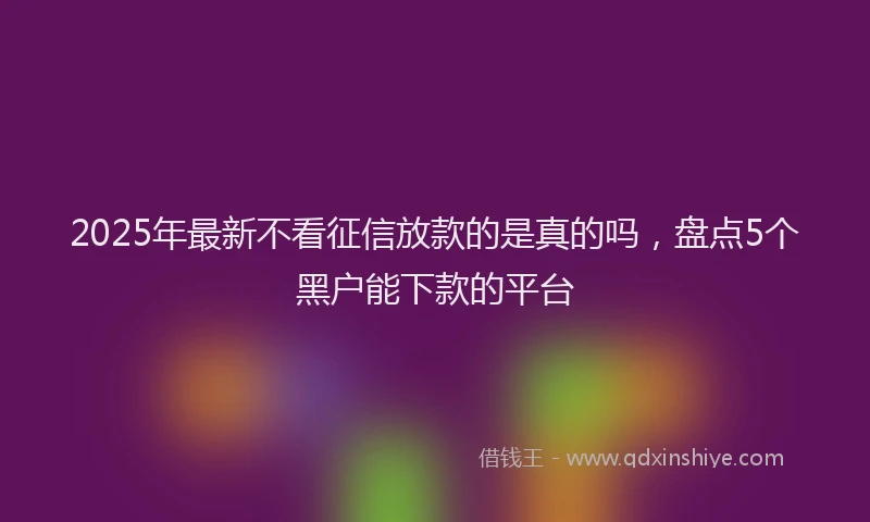 2025年最新不看征信放款的是真的吗，盘点5个黑户能下款的平台