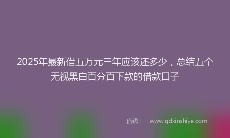 2025年最新借五万元三年应该还多少，总结五个无视黑白百分百下款的借款口子