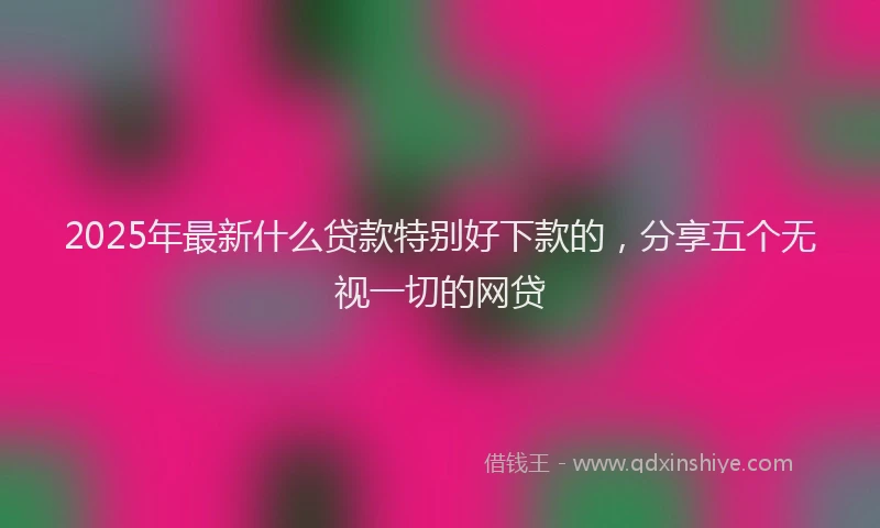 2025年最新什么贷款特别好下款的，分享五个无视一切的网贷