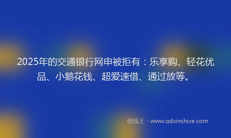 2025年的交通银行网申被拒有：乐享购、轻花优品、小鹅花钱、超爱速借、通过放等。