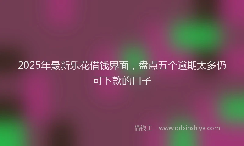 2025年最新乐花借钱界面，盘点五个逾期太多仍可下款的口子
