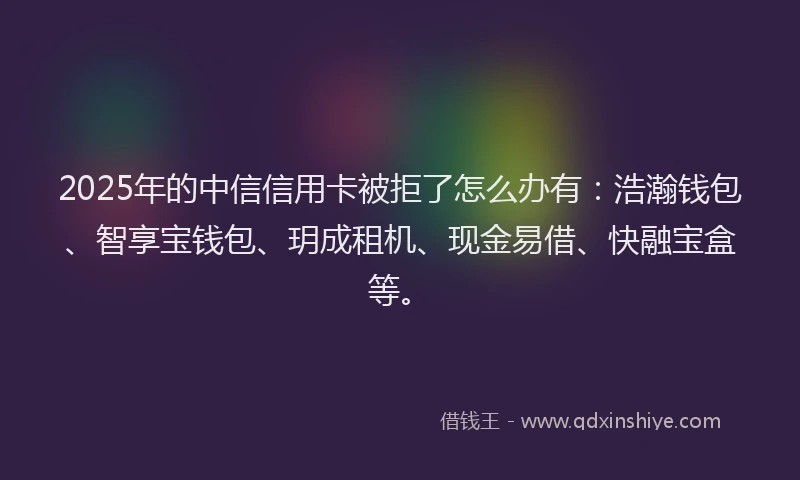 2025年的中信信用卡被拒了怎么办有：浩瀚钱包、智享宝钱包、玥成租机、现金易借、快融宝盒等。