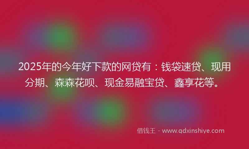 2025年的今年好下款的网贷有：钱袋速贷、现用分期、森森花呗、现金易融宝贷、鑫享花等。
