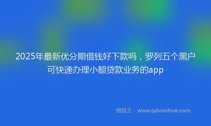 2025年最新优分期借钱好下款吗，罗列五个黑户可快速办理小额贷款业务的app
