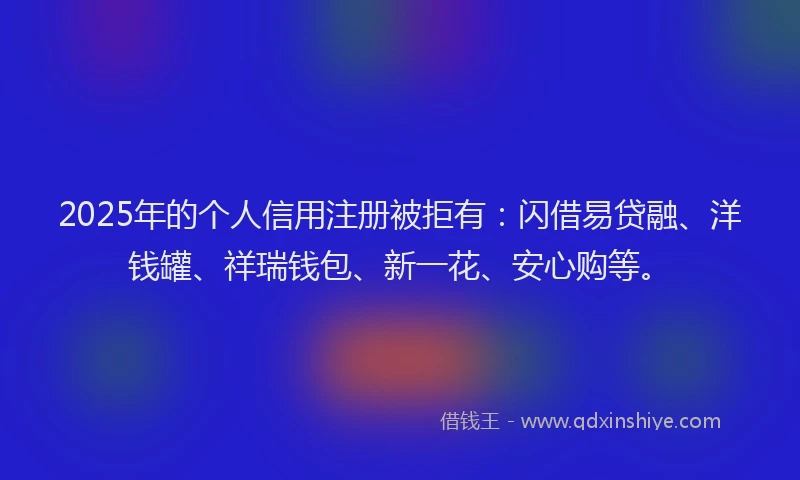 2025年的个人信用注册被拒有：闪借易贷融、洋钱罐、祥瑞钱包、新一花、安心购等。