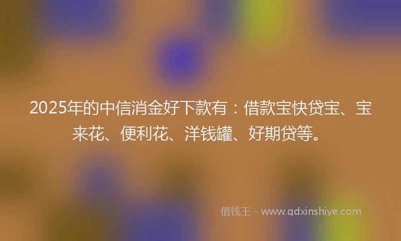 2025年的中信消金好下款有：借款宝快贷宝、宝来花、便利花、洋钱罐、好期贷等。