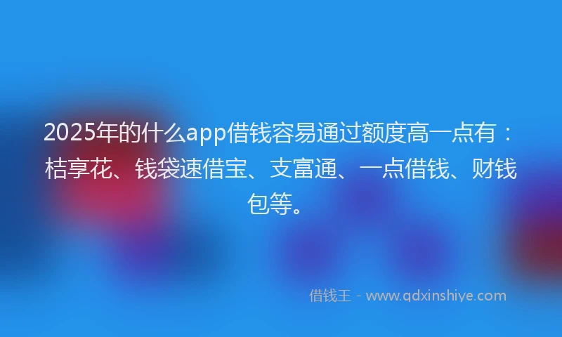 2025年的什么app借钱容易通过额度高一点有：桔享花、钱袋速借宝、支富通、一点借钱、财钱包等。