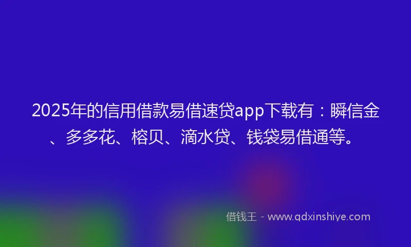 2025年的信用借款易借速贷app下载有：瞬信金、多多花、榕贝、滴水贷、钱袋易借通等。