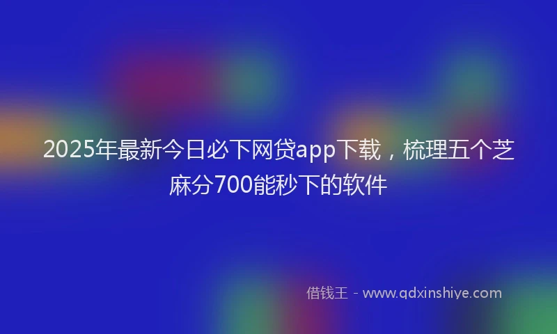2025年最新今日必下网贷app下载，梳理五个芝麻分700能秒下的软件