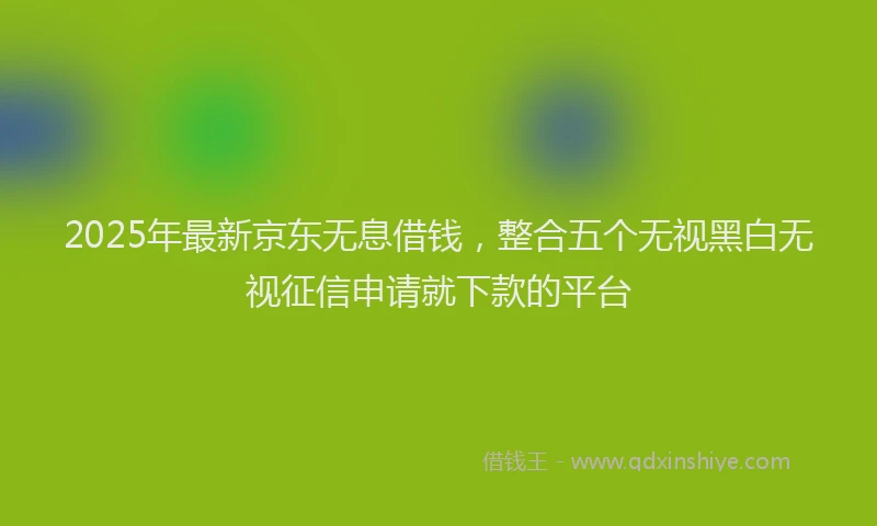 2025年最新京东无息借钱，整合五个无视黑白无视征信申请就下款的平台