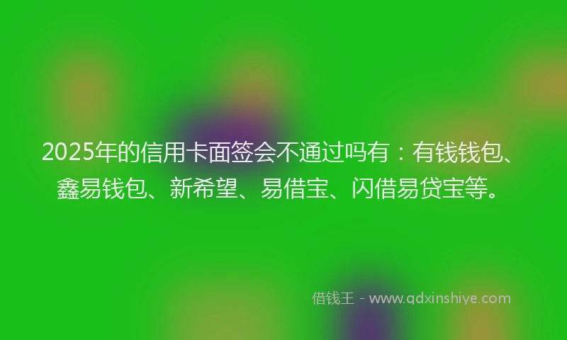 2025年的信用卡面签会不通过吗有：有钱钱包、鑫易钱包、新希望、易借宝、闪借易贷宝等。