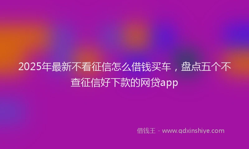 2025年最新不看征信怎么借钱买车，盘点五个不查征信好下款的网贷app