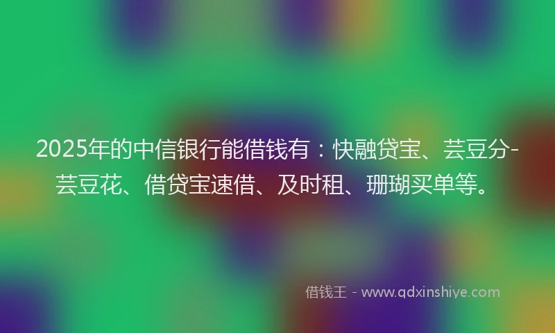 2025年的中信银行能借钱有：快融贷宝、芸豆分-芸豆花、借贷宝速借、及时租、珊瑚买单等。