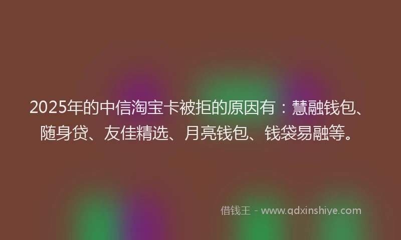 2025年的中信淘宝卡被拒的原因有：慧融钱包、随身贷、友佳精选、月亮钱包、钱袋易融等。