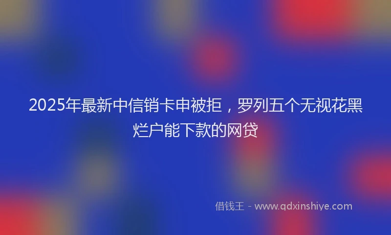 2025年最新中信销卡申被拒，罗列五个无视花黑烂户能下款的网贷