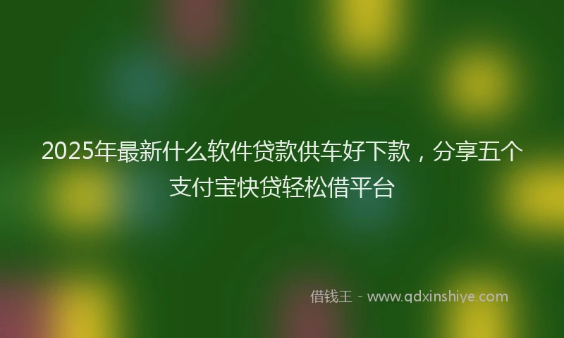 2025年最新什么软件贷款供车好下款，分享五个支付宝快贷轻松借平台
