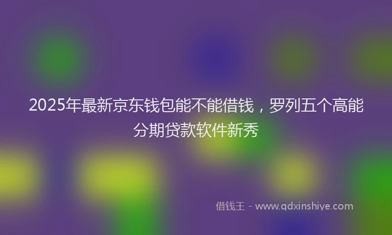 2025年最新京东钱包能不能借钱，罗列五个高能分期贷款软件新秀