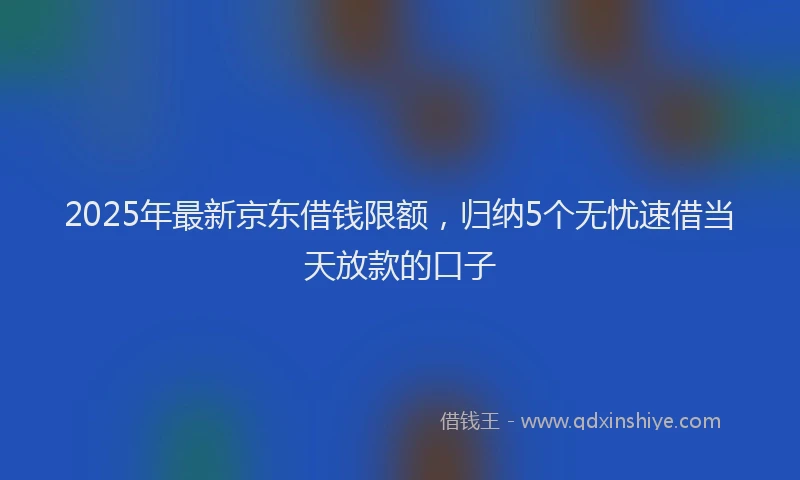 2025年最新京东借钱限额，归纳5个无忧速借当天放款的口子