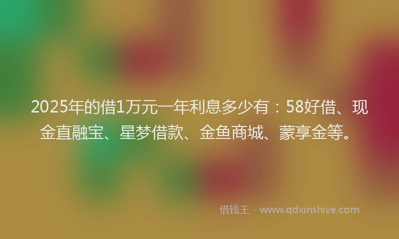 2025年的借1万元一年利息多少有：58好借、现金直融宝、星梦借款、金鱼商城、蒙享金等。