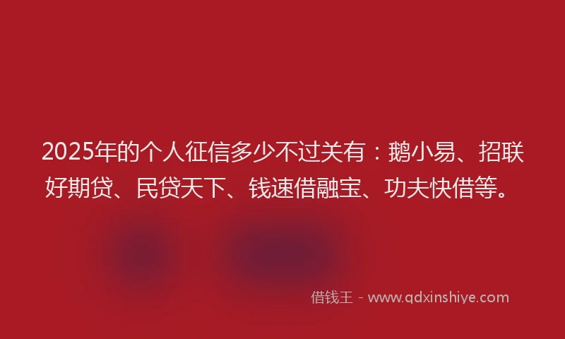 2025年的个人征信多少不过关有：鹅小易、招联好期贷、民贷天下、钱速借融宝、功夫快借等。