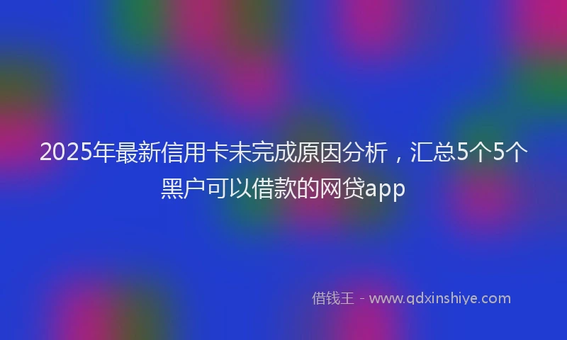 2025年最新信用卡未完成原因分析，汇总5个5个黑户可以借款的网贷app