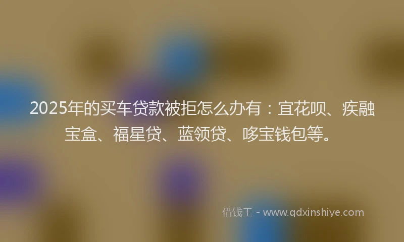 2025年的买车贷款被拒怎么办有：宜花呗、疾融宝盒、福星贷、蓝领贷、哆宝钱包等。