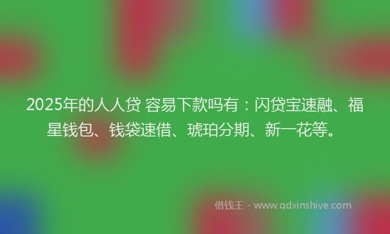 2025年的人人贷 容易下款吗有：闪贷宝速融、福星钱包、钱袋速借、琥珀分期、新一花等。