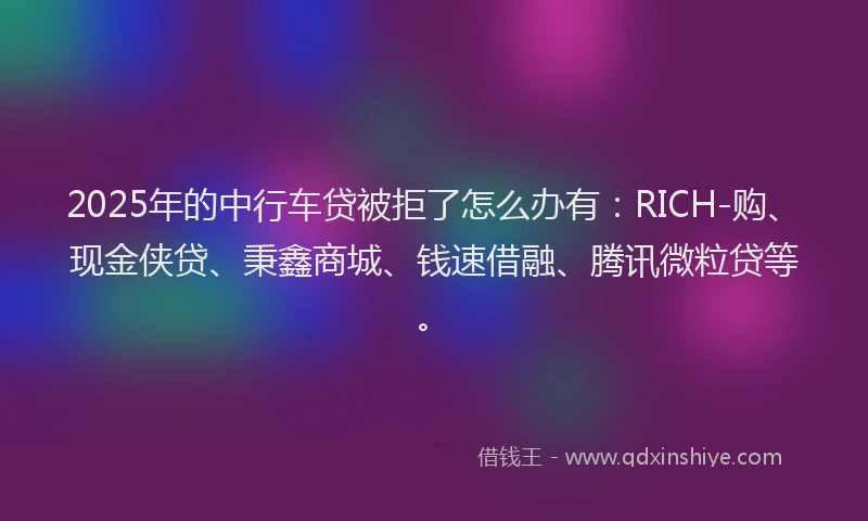2025年的中行车贷被拒了怎么办有：RICH-购、现金侠贷、秉鑫商城、钱速借融、腾讯微粒贷等。