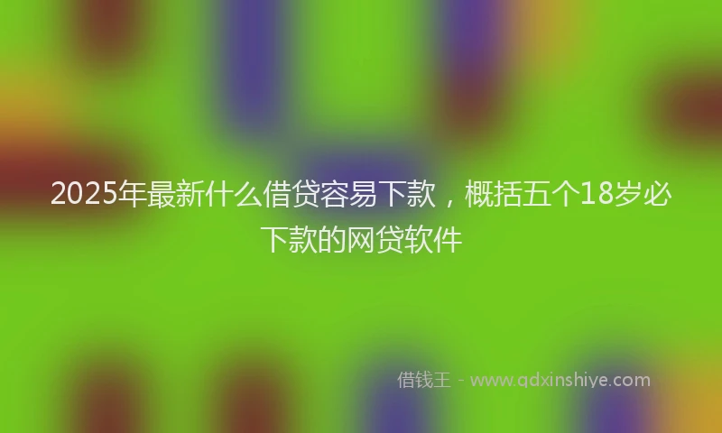 2025年最新什么借贷容易下款，概括五个18岁必下款的网贷软件