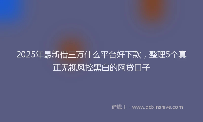 2025年最新借三万什么平台好下款，整理5个真正无视风控黑白的网贷口子