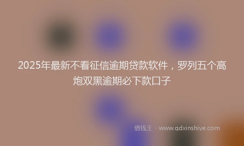 2025年最新不看征信逾期贷款软件，罗列五个高炮双黑逾期必下款口子