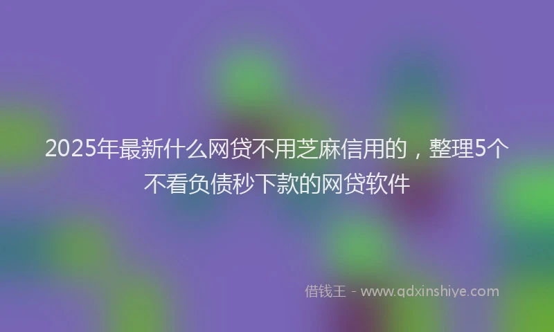 2025年最新什么网贷不用芝麻信用的，整理5个不看负债秒下款的网贷软件