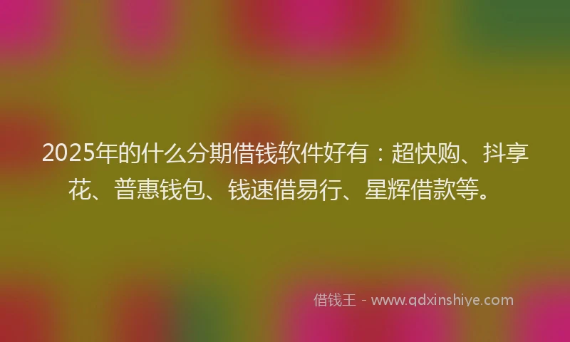 2025年的什么分期借钱软件好有：超快购、抖享花、普惠钱包、钱速借易行、星辉借款等。