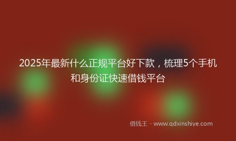 2025年最新什么正规平台好下款，梳理5个手机和身份证快速借钱平台