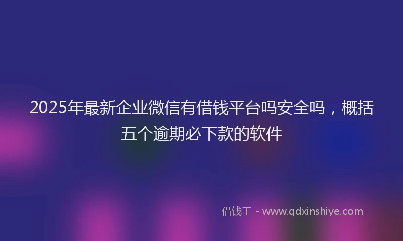 2025年最新企业微信有借钱平台吗安全吗，概括五个逾期必下款的软件