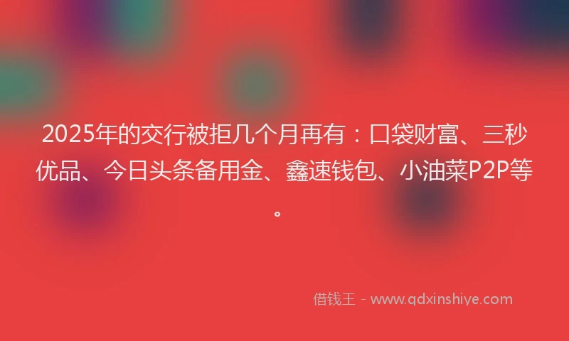 2025年的交行被拒几个月再有：口袋财富、三秒优品、今日头条备用金、鑫速钱包、小油菜P2P等。