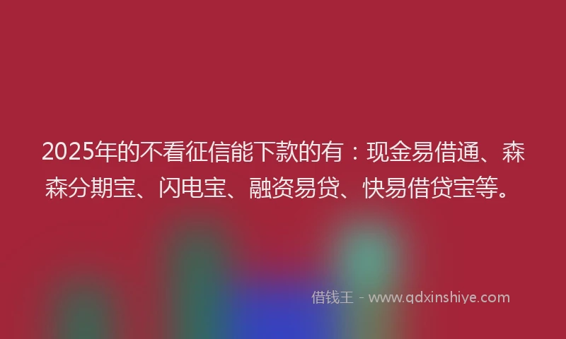 2025年的不看征信能下款的有：现金易借通、森森分期宝、闪电宝、融资易贷、快易借贷宝等。