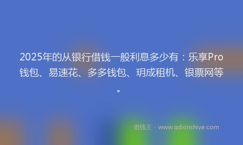 2025年的从银行借钱一般利息多少有：乐享Pro钱包、易速花、多多钱包、玥成租机、银票网等。